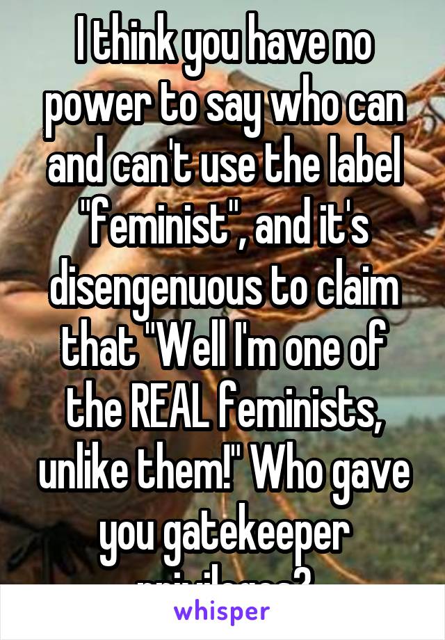 I think you have no power to say who can and can't use the label "feminist", and it's disengenuous to claim that "Well I'm one of the REAL feminists, unlike them!" Who gave you gatekeeper privileges?