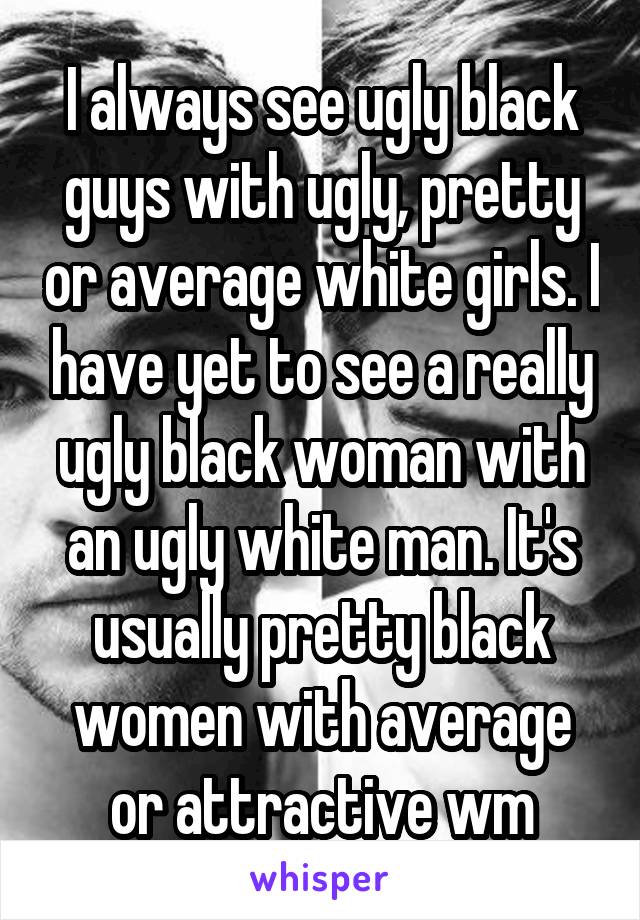 I always see ugly black guys with ugly, pretty or average white girls. I have yet to see a really ugly black woman with an ugly white man. It's usually pretty black women with average or attractive wm