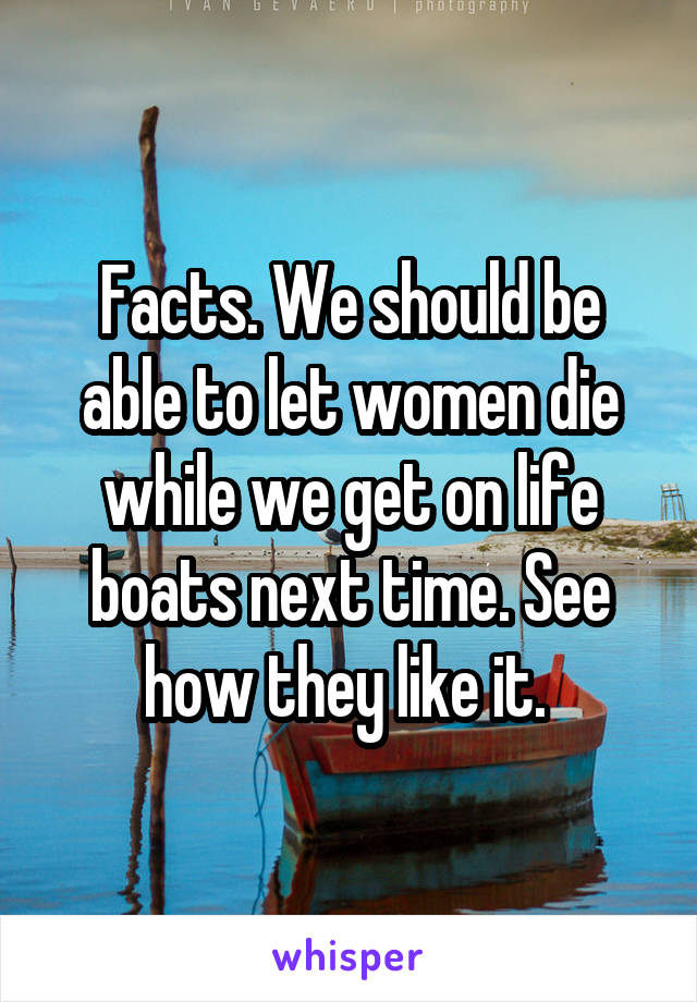 Facts. We should be able to let women die while we get on life boats next time. See how they like it. 