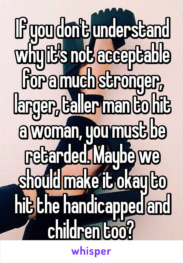 If you don't understand why it's not acceptable for a much stronger, larger, taller man to hit a woman, you must be retarded. Maybe we should make it okay to hit the handicapped and children too? 