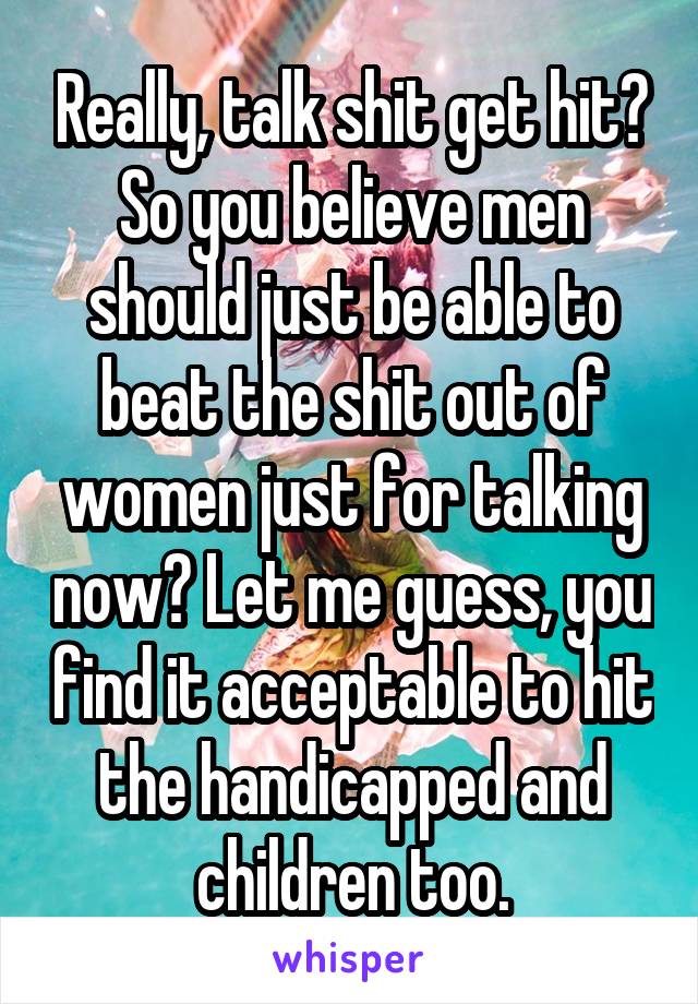 Really, talk shit get hit? So you believe men should just be able to beat the shit out of women just for talking now? Let me guess, you find it acceptable to hit the handicapped and children too.