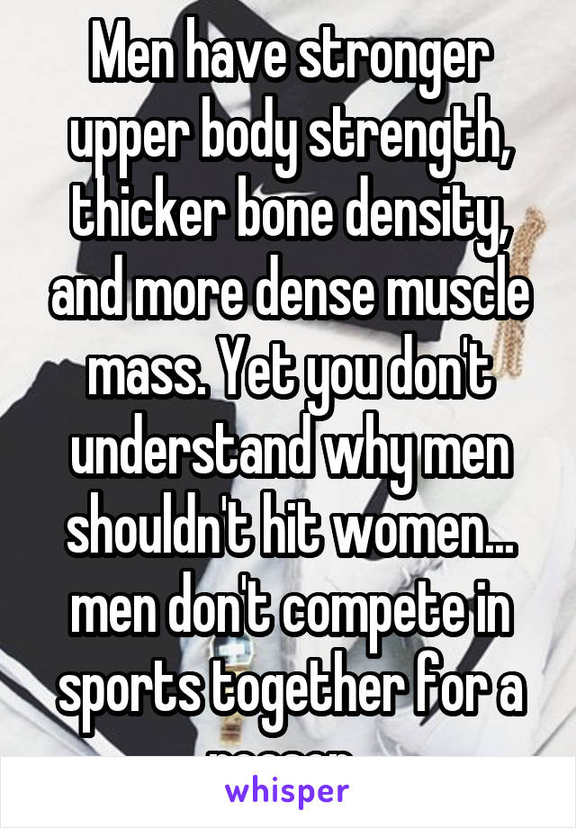 Men have stronger upper body strength, thicker bone density, and more dense muscle mass. Yet you don't understand why men shouldn't hit women... men don't compete in sports together for a reason. 
