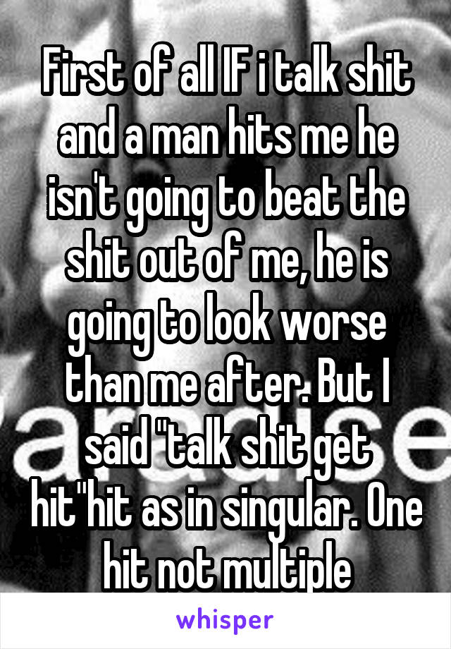 First of all IF i talk shit and a man hits me he isn't going to beat the shit out of me, he is going to look worse than me after. But I said "talk shit get hit"hit as in singular. One hit not multiple