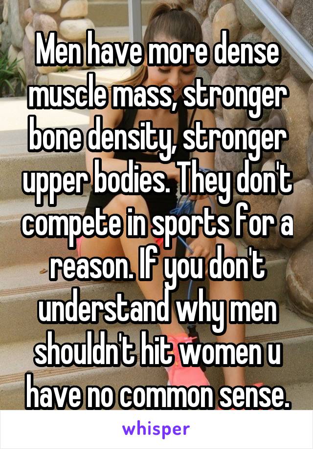 Men have more dense muscle mass, stronger bone density, stronger upper bodies. They don't compete in sports for a reason. If you don't understand why men shouldn't hit women u have no common sense.