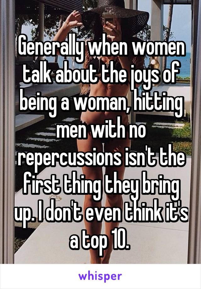 Generally when women talk about the joys of being a woman, hitting men with no repercussions isn't the first thing they bring up. I don't even think it's a top 10. 