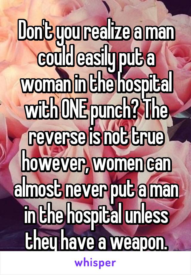 Don't you realize a man could easily put a woman in the hospital with ONE punch? The reverse is not true however, women can almost never put a man in the hospital unless they have a weapon.