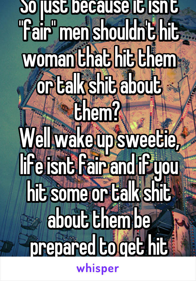 So just because it isn't "fair" men shouldn't hit woman that hit them or talk shit about them? 
Well wake up sweetie, life isnt fair and if you hit some or talk shit about them be prepared to get hit
