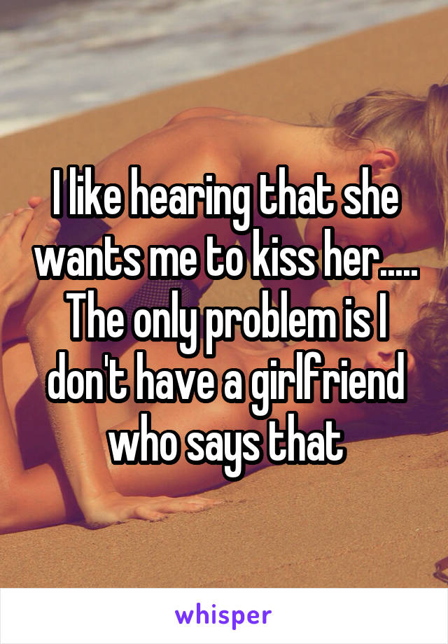 I like hearing that she wants me to kiss her..... The only problem is I don't have a girlfriend who says that