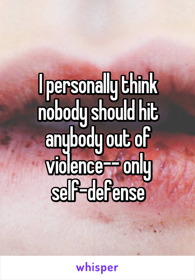 I personally think nobody should hit anybody out of violence-- only self-defense