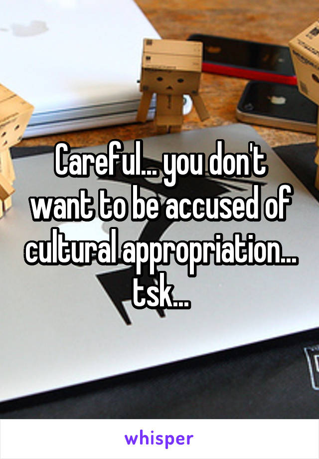 Careful... you don't want to be accused of cultural appropriation... tsk...
