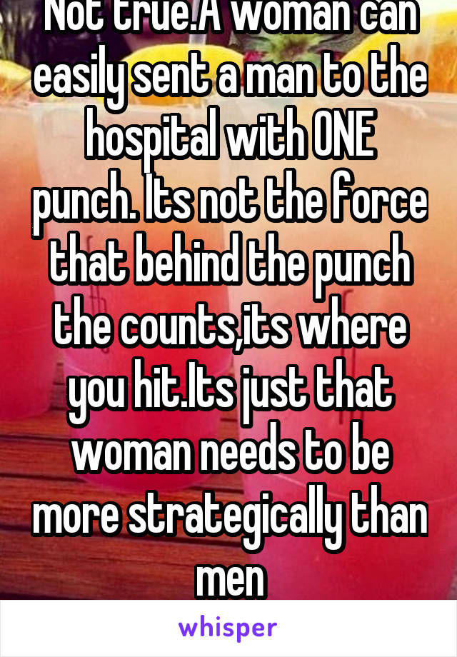 Not true.A woman can easily sent a man to the hospital with ONE punch. Its not the force that behind the punch the counts,its where you hit.Its just that woman needs to be more strategically than men
