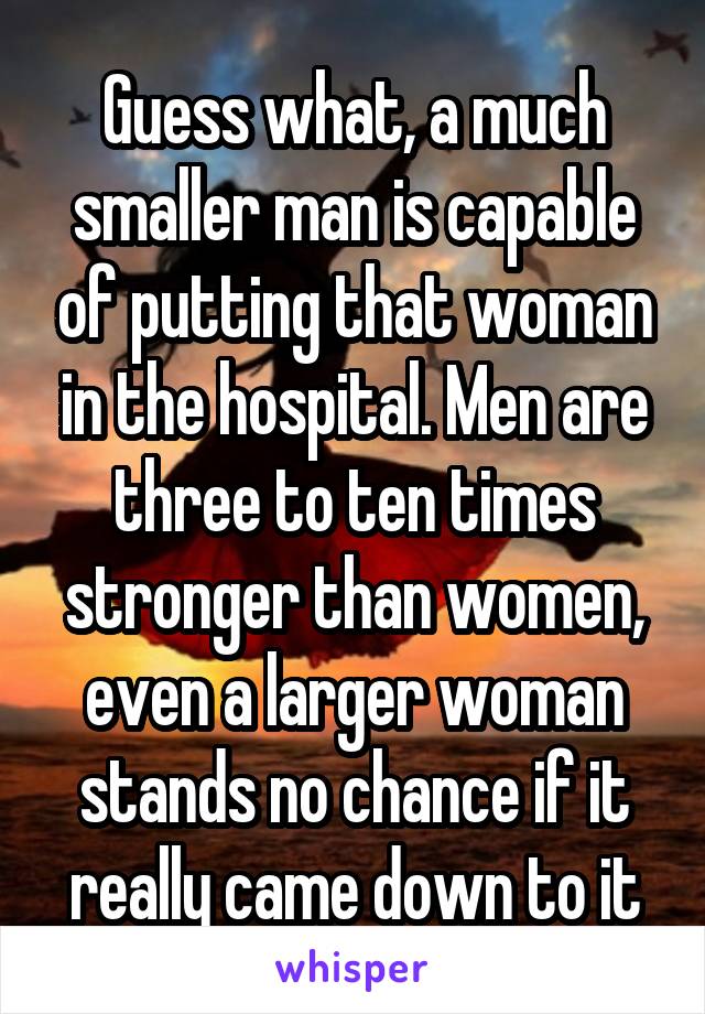 Guess what, a much smaller man is capable of putting that woman in the hospital. Men are three to ten times stronger than women, even a larger woman stands no chance if it really came down to it