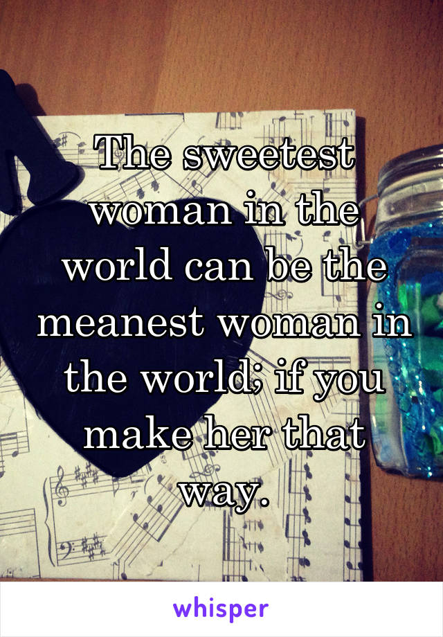 The sweetest woman in the world can be the meanest woman in the world; if you make her that way.