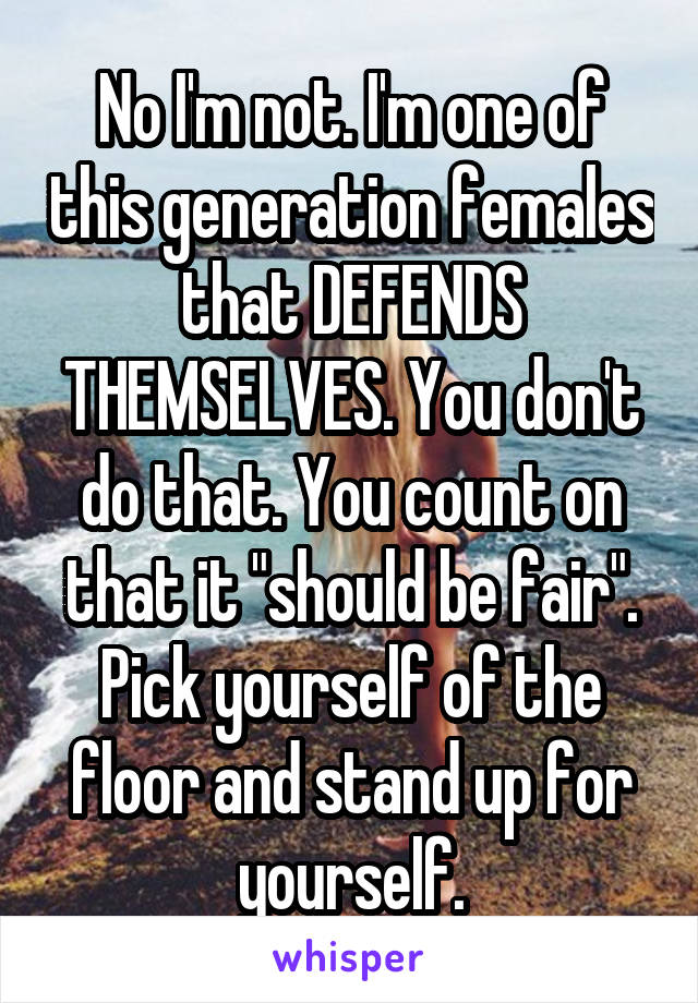 No I'm not. I'm one of this generation females that DEFENDS THEMSELVES. You don't do that. You count on that it "should be fair". Pick yourself of the floor and stand up for yourself.