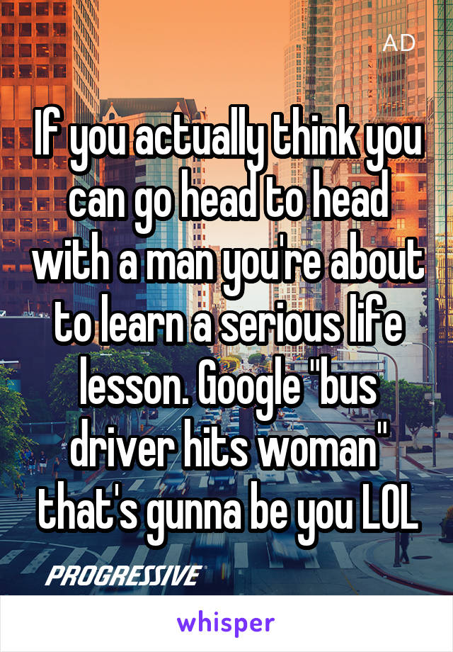 If you actually think you can go head to head with a man you're about to learn a serious life lesson. Google "bus driver hits woman" that's gunna be you LOL