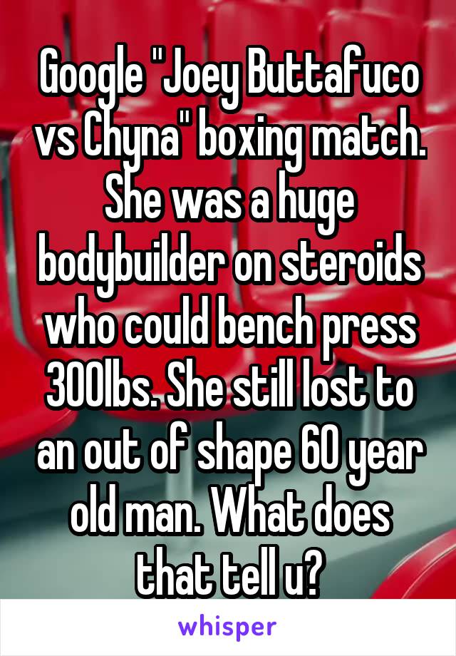 Google "Joey Buttafuco vs Chyna" boxing match. She was a huge bodybuilder on steroids who could bench press 300lbs. She still lost to an out of shape 60 year old man. What does that tell u?