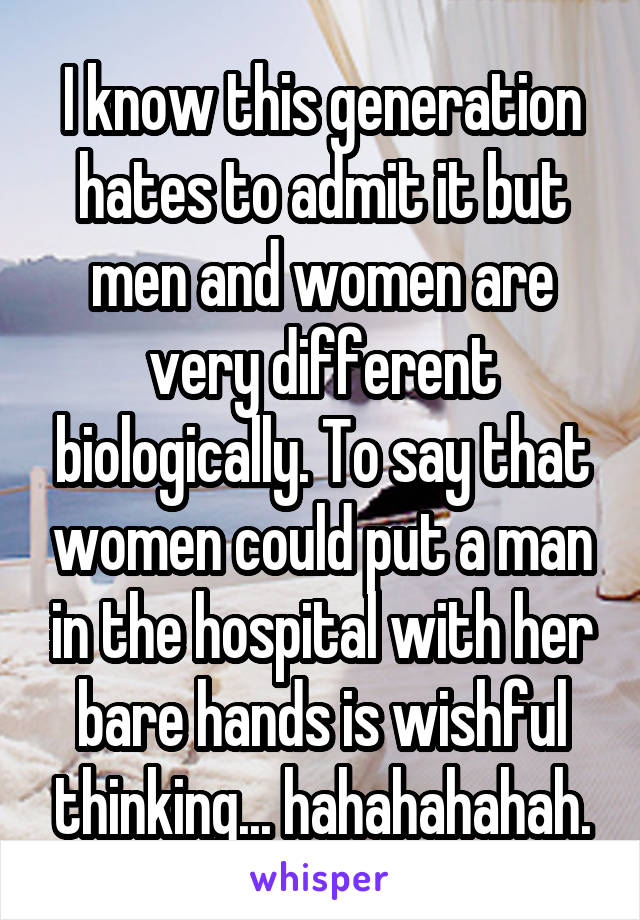I know this generation hates to admit it but men and women are very different biologically. To say that women could put a man in the hospital with her bare hands is wishful thinking... hahahahahah.