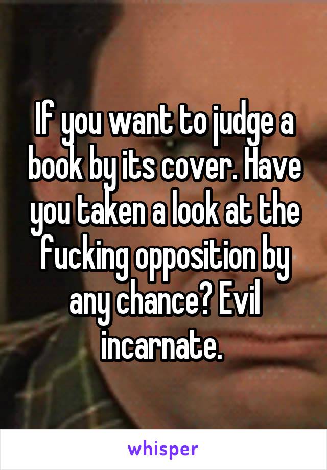 If you want to judge a book by its cover. Have you taken a look at the fucking opposition by any chance? Evil incarnate. 