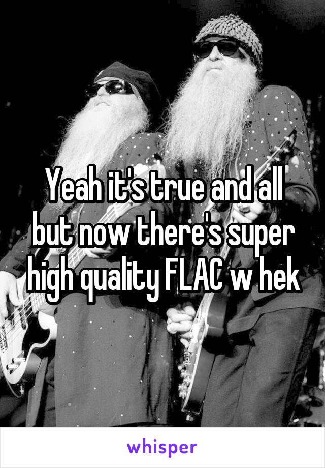 Yeah it's true and all but now there's super high quality FLAC w hek
