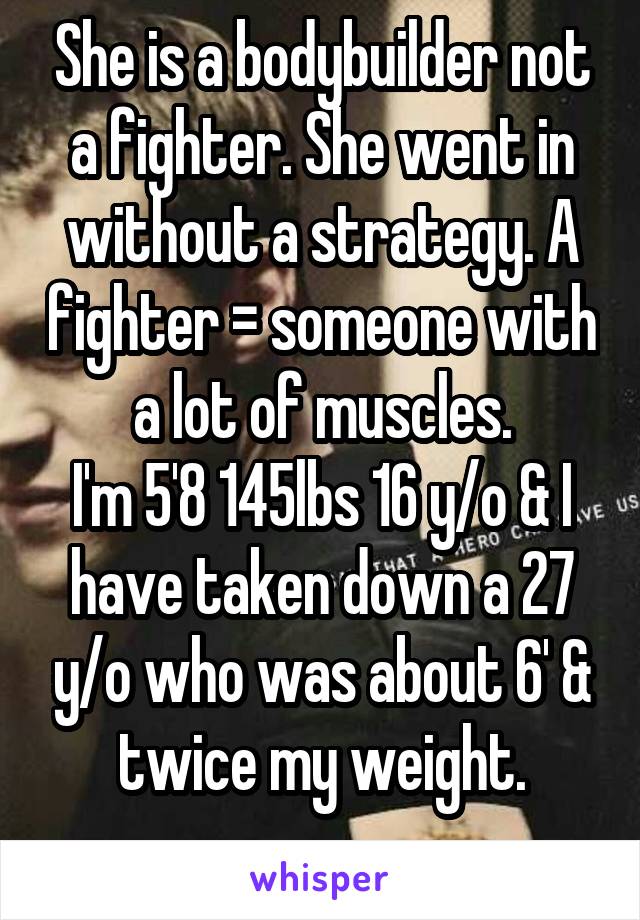 She is a bodybuilder not a fighter. She went in without a strategy. A fighter = someone with a lot of muscles.
I'm 5'8 145lbs 16 y/o & I have taken down a 27 y/o who was about 6' & twice my weight.
