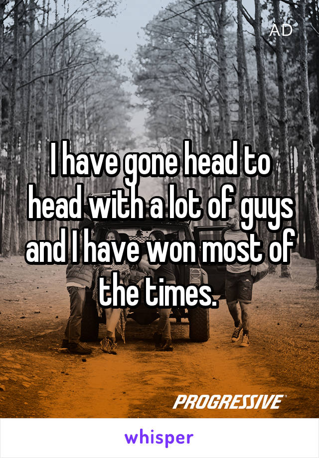 I have gone head to head with a lot of guys and I have won most of the times. 