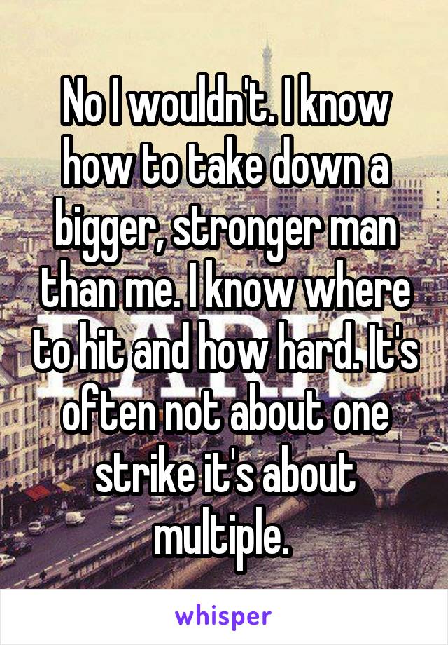 No I wouldn't. I know how to take down a bigger, stronger man than me. I know where to hit and how hard. It's often not about one strike it's about multiple. 