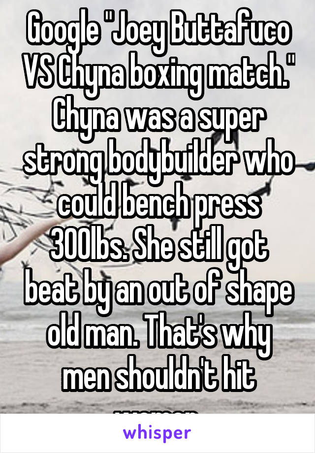 Google "Joey Buttafuco VS Chyna boxing match." Chyna was a super strong bodybuilder who could bench press 300lbs. She still got beat by an out of shape old man. That's why men shouldn't hit women.