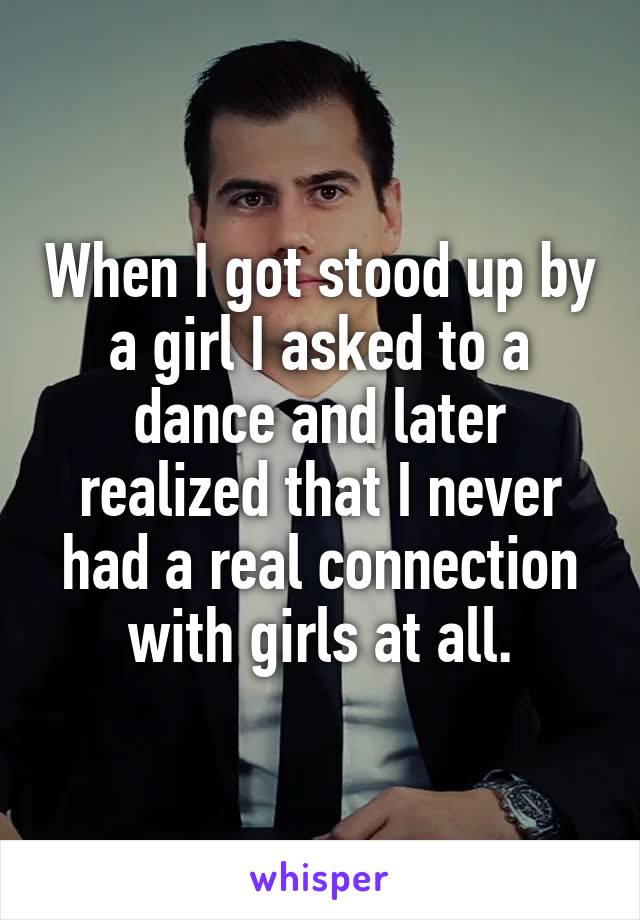When I got stood up by a girl I asked to a dance and later realized that I never had a real connection with girls at all.