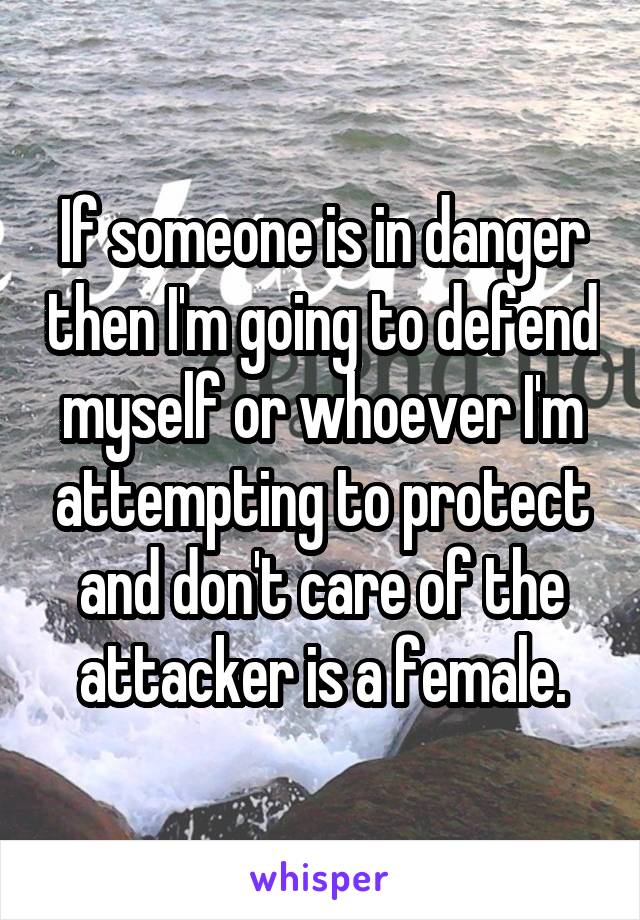 If someone is in danger then I'm going to defend myself or whoever I'm attempting to protect and don't care of the attacker is a female.