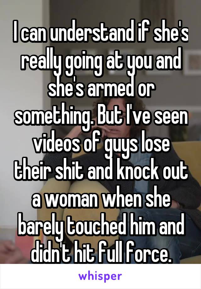I can understand if she's really going at you and she's armed or something. But I've seen videos of guys lose their shit and knock out a woman when she barely touched him and didn't hit full force.