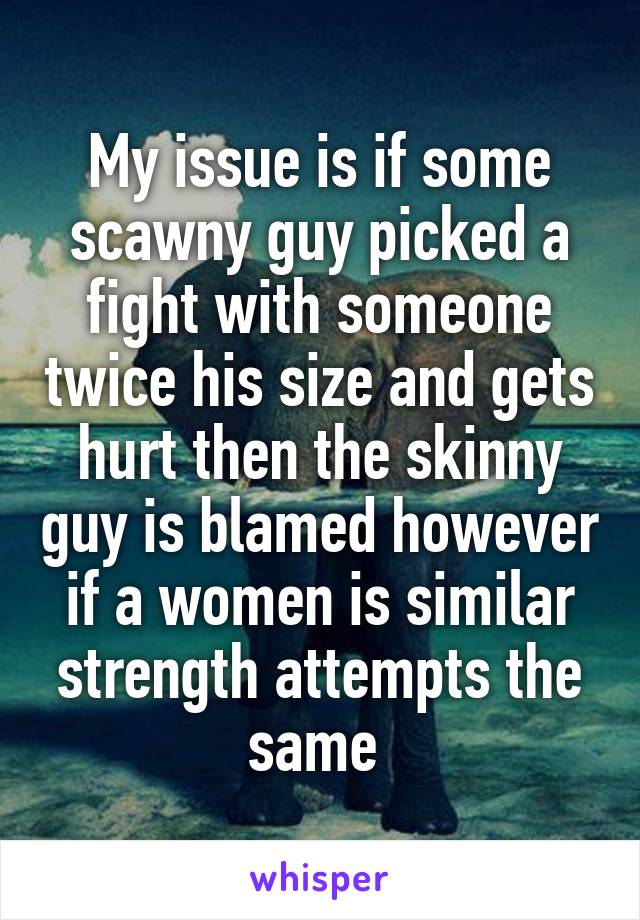 My issue is if some scawny guy picked a fight with someone twice his size and gets hurt then the skinny guy is blamed however if a women is similar strength attempts the same 