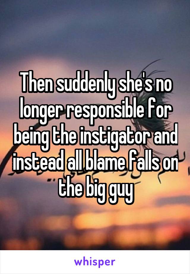 Then suddenly she's no longer responsible for being the instigator and instead all blame falls on the big guy