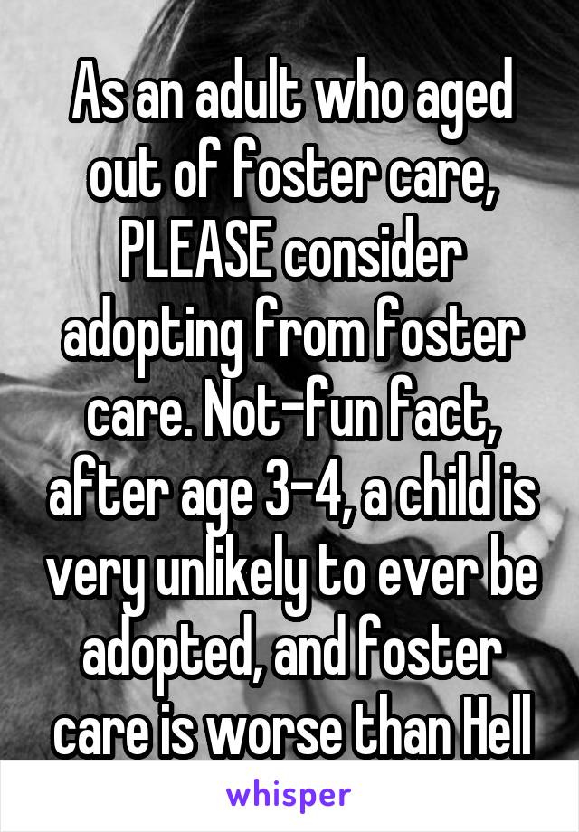 As an adult who aged out of foster care, PLEASE consider adopting from foster care. Not-fun fact, after age 3-4, a child is very unlikely to ever be adopted, and foster care is worse than Hell