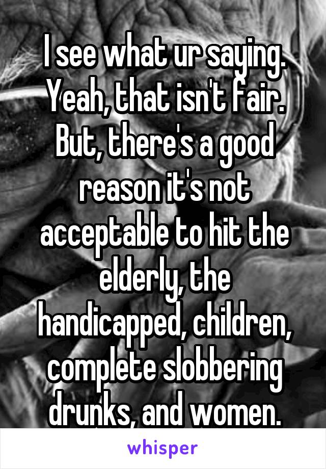 I see what ur saying. Yeah, that isn't fair. But, there's a good reason it's not acceptable to hit the elderly, the handicapped, children, complete slobbering drunks, and women.