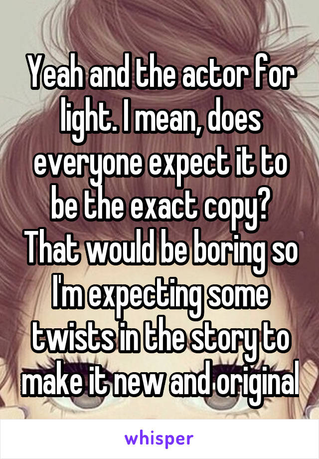Yeah and the actor for light. I mean, does everyone expect it to be the exact copy? That would be boring so I'm expecting some twists in the story to make it new and original