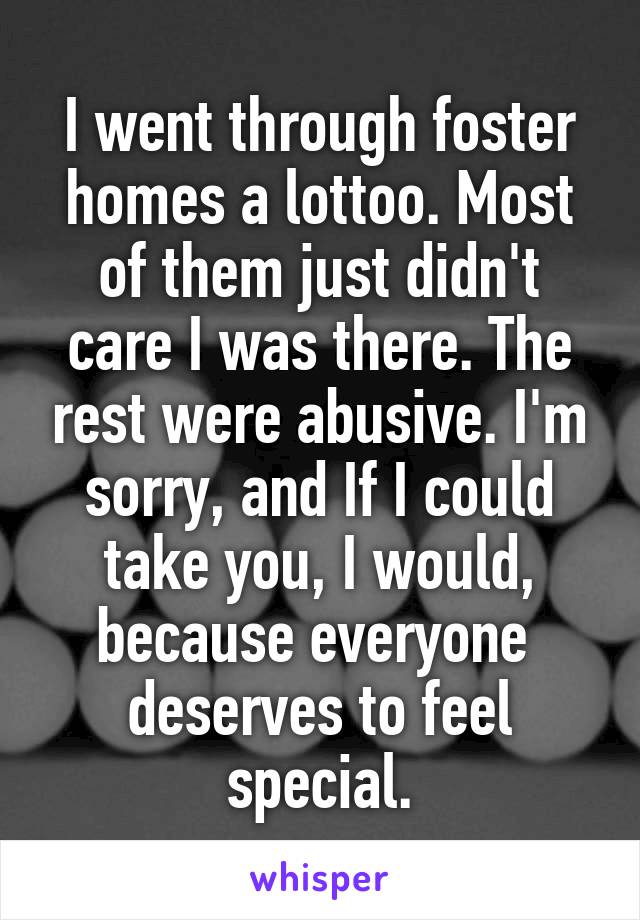  I went through foster homes a lottoo. Most of them just didn't care I was there. The rest were abusive. I'm sorry, and If I could take you, I would, because everyone  deserves to feel special.