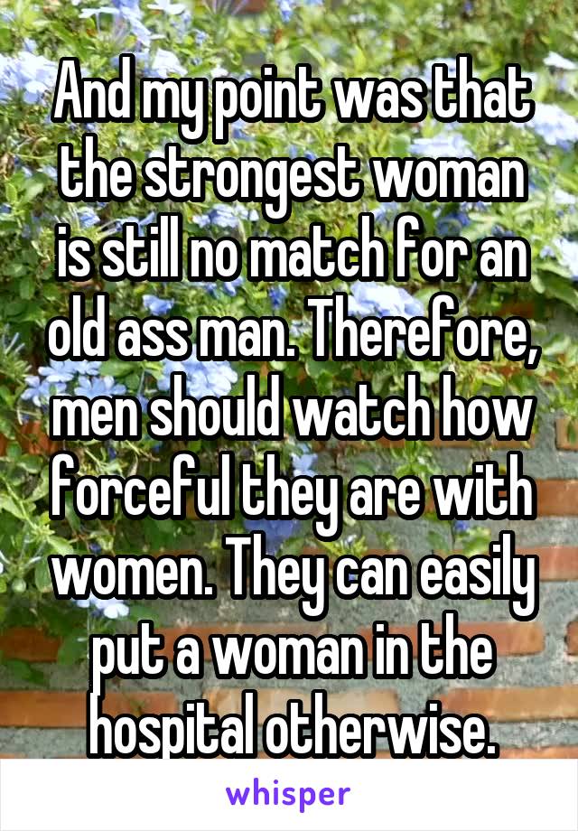 And my point was that the strongest woman is still no match for an old ass man. Therefore, men should watch how forceful they are with women. They can easily put a woman in the hospital otherwise.