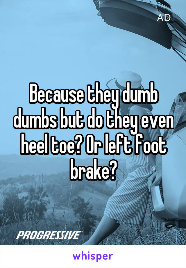 Because they dumb dumbs but do they even heel toe? Or left foot brake?