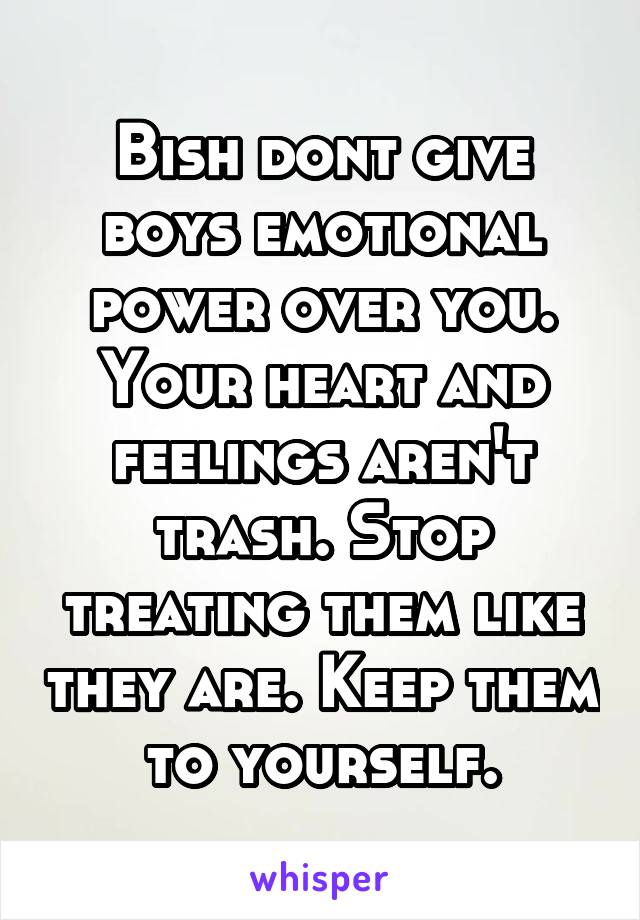 Bish dont give boys emotional power over you. Your heart and feelings aren't trash. Stop treating them like they are. Keep them to yourself.