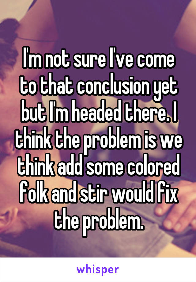 I'm not sure I've come to that conclusion yet but I'm headed there. I think the problem is we think add some colored folk and stir would fix the problem.