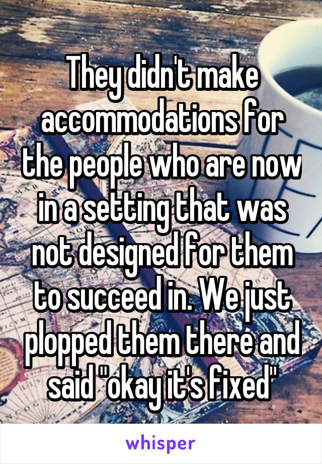 They didn't make accommodations for the people who are now in a setting that was not designed for them to succeed in. We just plopped them there and said "okay it's fixed"