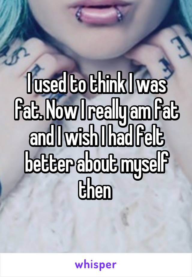 I used to think I was fat. Now I really am fat and I wish I had felt better about myself then 