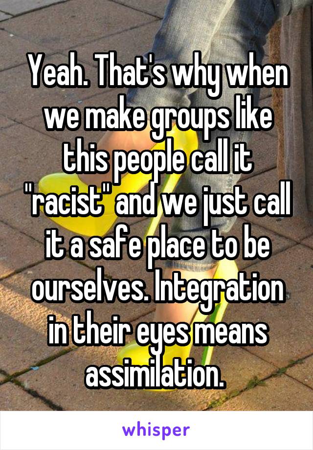 Yeah. That's why when we make groups like this people call it "racist" and we just call it a safe place to be ourselves. Integration in their eyes means assimilation. 