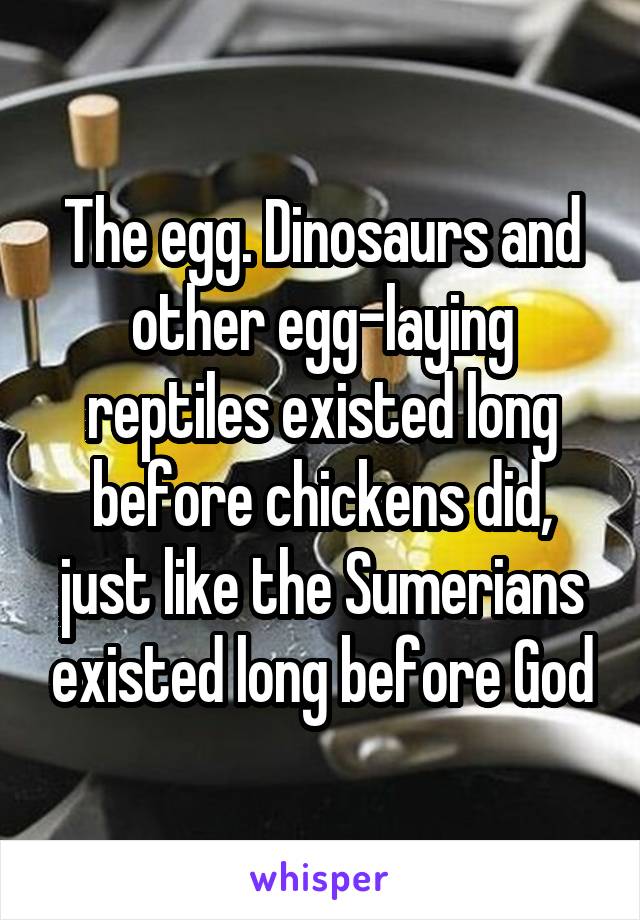 The egg. Dinosaurs and other egg-laying reptiles existed long before chickens did, just like the Sumerians existed long before God