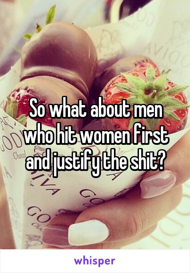 So what about men who hit women first and justify the shit?