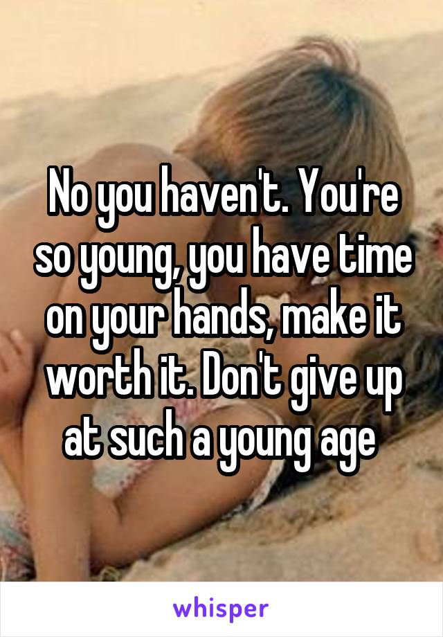 No you haven't. You're so young, you have time on your hands, make it worth it. Don't give up at such a young age 