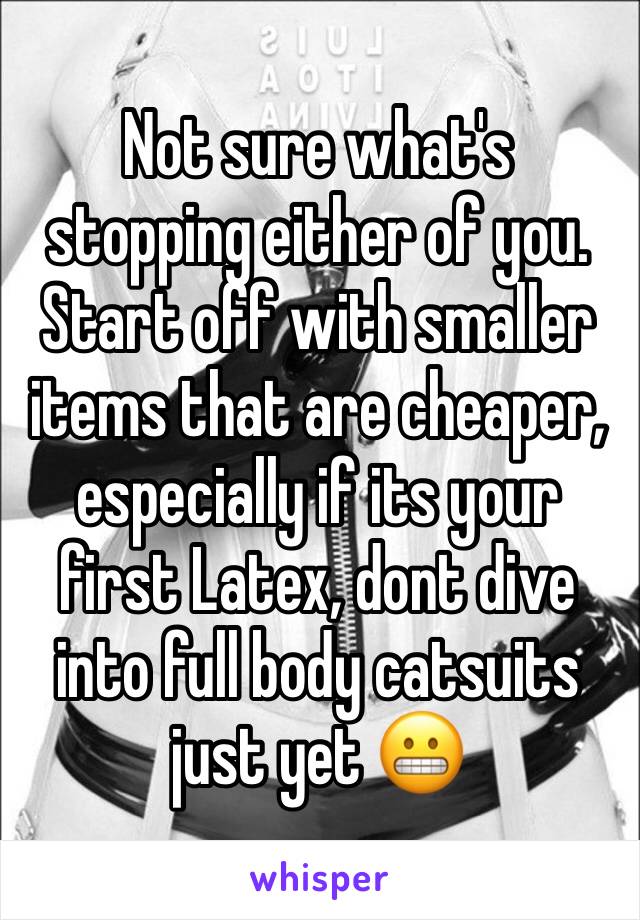 Not sure what's stopping either of you. Start off with smaller items that are cheaper, especially if its your first Latex, dont dive into full body catsuits just yet 😬