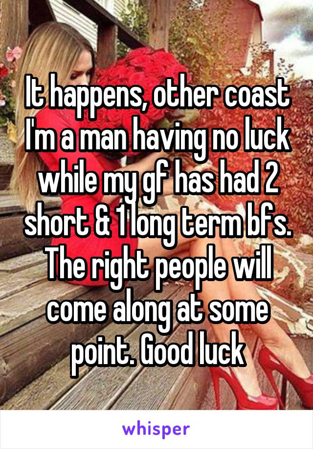 It happens, other coast I'm a man having no luck while my gf has had 2 short & 1 long term bfs. The right people will come along at some point. Good luck