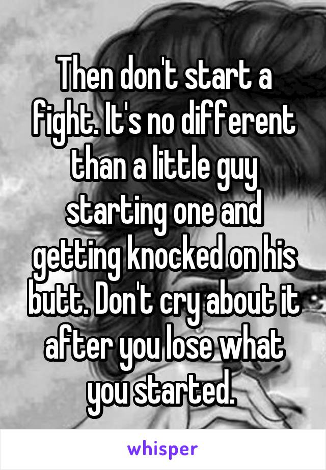 Then don't start a fight. It's no different than a little guy starting one and getting knocked on his butt. Don't cry about it after you lose what you started. 