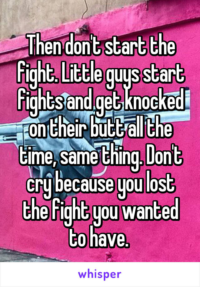Then don't start the fight. Little guys start fights and get knocked on their butt all the time, same thing. Don't cry because you lost the fight you wanted to have. 